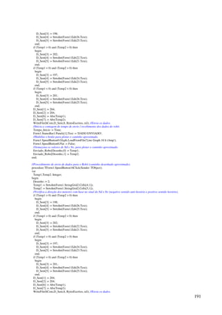 191
D_Sent[3] := 198;
D_Sent[4] := StrtoInt(Form1.Edit26.Text);
D_Sent[5] := StrtoInt(Form1.Edit25.Text);
end;
if (Temp1  0) and (Temp2  0) then
begin
D_Sent[3] := 202;
D_Sent[4] := StrtoInt(Form1.Edit22.Text);
D_Sent[5] := StrtoInt(Form1.Edit21.Text);
end;
if (Temp1  0) and (Temp2  0) then
begin
D_Sent[3] := 197;
D_Sent[4] := StrtoInt(Form1.Edit24.Text);
D_Sent[5] := StrtoInt(Form1.Edit23.Text);
end;
if (Temp1  0) and (Temp2  0) then
begin
D_Sent[3] := 201;
D_Sent[4] := StrtoInt(Form1.Edit26.Text);
D_Sent[5] := StrtoInt(Form1.Edit25.Text);
end;
D_Sent[1] := 204;
D_Sent[2] := 204;
D_Sent[6] := Abs(Temp1);
D_Sent[7] := Abs(Temp2);
WriteFile(hCom,D_Sent,8, BytesEscritos, nil); //Envia os dados.
//Inicia a contagem do tempo de envio / recebimento dos dados do robô.
Tempo_Inicio := Time;
Form1.StatusBar1.Panels[1].Text := 'DADO ENVIADO';
//Habilita o botão para plotar o caminho aproximado.
Form1.SpeedButton8.Glyph.LoadFromFile('Line Graph 16 h t.bmp');
Form1.SpeedButton8.Flat := False;
//Armazena os valores de Nd e Ne, para plotar o caminho aproximado.
Enviado_Robo[Desenho,0] := Temp1;
Enviado_Robo[Desenho,1] := Temp2;
end;
//Procedimento de envio de dados para o Robô (caminho desenhado aproximado).
procedure TForm1.SpeedButton16Click(Sender: TObject);
var
Temp1,Temp2: Integer;
begin
Desenho := 2;
Temp1 := StrtoInt(Form1.StringGrid2.Cells[4,1]);
Temp2 := StrtoInt(Form1.StringGrid2.Cells[5,1]);
//Verifica a direção dos motores com base no sinal do Nd e Ne (negativo sentido anti-horário e positivo sentido horário).
if (Temp1  0) and (Temp2  0) then
begin
D_Sent[3] := 198;
D_Sent[4] := StrtoInt(Form1.Edit26.Text);
D_Sent[5] := StrtoInt(Form1.Edit25.Text);
end;
if (Temp1  0) and (Temp2  0) then
begin
D_Sent[3] := 202;
D_Sent[4] := StrtoInt(Form1.Edit22.Text);
D_Sent[5] := StrtoInt(Form1.Edit21.Text);
end;
if (Temp1  0) and (Temp2  0) then
begin
D_Sent[3] := 197;
D_Sent[4] := StrtoInt(Form1.Edit24.Text);
D_Sent[5] := StrtoInt(Form1.Edit23.Text);
end;
if (Temp1  0) and (Temp2  0) then
begin
D_Sent[3] := 201;
D_Sent[4] := StrtoInt(Form1.Edit26.Text);
D_Sent[5] := StrtoInt(Form1.Edit25.Text);
end;
D_Sent[1] := 204;
D_Sent[2] := 204;
D_Sent[6] := Abs(Temp1);
D_Sent[7] := Abs(Temp2);
WriteFile(hCom,D_Sent,8, BytesEscritos, nil); //Envia os dados.
 