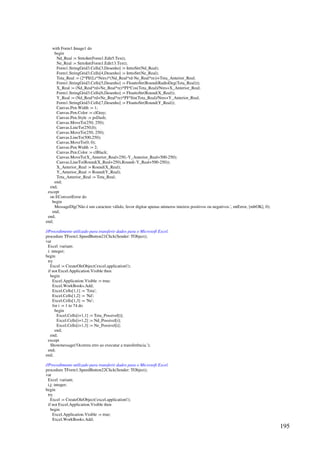 195
with Form1.Image1 do
begin
Nd_Real := StrtoInt(Form1.Edit5.Text);
Ne_Real := StrtoInt(Form1.Edit13.Text);
Form1.StringGrid3.Cells[3,Desenho] := InttoStr(Nd_Real);
Form1.StringGrid3.Cells[4,Desenho] := InttoStr(Ne_Real);
Teta_Real := (2*PI/(Lr*Nres)*(Nd_Real*rd-Ne_Real*re))+Teta_Anterior_Real;
Form1.StringGrid3.Cells[5,Desenho] := FloattoStr(Round(RadtoDeg(Teta_Real)));
X_Real := (Nd_Real*rd+Ne_Real*re)*PI*Cos(Teta_Real)/Nres+X_Anterior_Real;
Form1.StringGrid3.Cells[6,Desenho] := FloattoStr(Round(X_Real));
Y_Real := (Nd_Real*rd+Ne_Real*re)*PI*Sin(Teta_Real)/Nres+Y_Anterior_Real;
Form1.StringGrid3.Cells[7,Desenho] := FloattoStr(Round(Y_Real));
Canvas.Pen.Width := 1;
Canvas.Pen.Color := clGray;
Canvas.Pen.Style := psDash;
Canvas.MoveTo(250, 250);
Canvas.LineTo(250,0);
Canvas.MoveTo(250, 250);
Canvas.LineTo(500,250);
Canvas.MoveTo(0, 0);
Canvas.Pen.Width := 2;
Canvas.Pen.Color := clBlack;
Canvas.MoveTo(X_Anterior_Real+250,-Y_Anterior_Real+500-250);
Canvas.LineTo(Round(X_Real+250),Round(-Y_Real+500-250));
X_Anterior_Real := Round(X_Real);
Y_Anterior_Real := Round(Y_Real);
Teta_Anterior_Real := Teta_Real;
end;
end;
except
on EConvertError do
begin
MessageDlg('Não é um caractere válido, favor digitar apenas números inteiros positivos ou negativos.', mtError, [mbOK], 0);
end;
end;
end;
//Procedimento utilizado para transferir dados para o Microsoft Excel.
procedure TForm1.SpeedButton21Click(Sender: TObject);
var
Excel :variant;
i: integer;
begin
try
Excel := CreateOleObject('excel.application');
if not Excel.Application.Visible then
begin
Excel.Application.Visible := true;
Excel.WorkBooks.Add;
Excel.Cells[1,1] := 'Teta';
Excel.Cells[1,2] := 'Nd';
Excel.Cells[1,3] := 'Ne';
for i := 1 to 74 do
begin
Excel.Cells[i+1,1] := Teta_Possivel[i];
Excel.Cells[i+1,2] := Nd_Possivel[i];
Excel.Cells[i+1,3] := Ne_Possivel[i];
end;
end;
except
Showmessage('Ocorreu erro ao executar a transferência.');
end;
end;
//Procedimento utilizado para transferir dados para o Microsoft Excel.
procedure TForm1.SpeedButton22Click(Sender: TObject);
var
Excel :variant;
i,j: integer;
begin
try
Excel := CreateOleObject('excel.application');
if not Excel.Application.Visible then
begin
Excel.Application.Visible := true;
Excel.WorkBooks.Add;
 