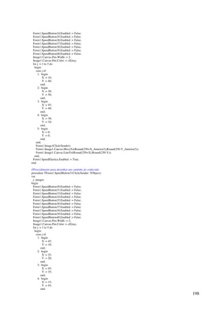 198
Form1.SpeedButton34.Enabled := False;
Form1.SpeedButton35.Enabled := False;
Form1.SpeedButton36.Enabled := False;
Form1.SpeedButton37.Enabled := False;
Form1.SpeedButton38.Enabled := False;
Form1.SpeedButton39.Enabled := False;
Form1.SpeedButton40.Enabled := False;
Image1.Canvas.Pen.Width := 2;
Image1.Canvas.Pen.Color := clGray;
for j := 1 to 5 do
begin
case j of
1: begin
X := 10;
Y := 40;
end;
2: begin
X := 30;
Y := 50;
end;
3: begin
X := 45;
Y := 40;
end;
4: begin
X := 30;
Y := 10;
end;
5: begin
X := 0;
Y := 0;
end;
end;
Form1.Image1Click(Sender);
Form1.Image1.Canvas.MoveTo(Round(250+X_Anterior2),Round(250-Y_Anterior2));
Form1.Image1.Canvas.LineTo(Round(250+X),Round(250-Y));
end;
Form1.SpeedElastica.Enabled := True;
end;
//Procedimento para desenhar um caminho já conhecido.
procedure TForm1.SpeedButton31Click(Sender: TObject);
var
j: integer;
begin
Form1.SpeedButton30.Enabled := False;
Form1.SpeedButton31.Enabled := False;
Form1.SpeedButton33.Enabled := False;
Form1.SpeedButton34.Enabled := False;
Form1.SpeedButton35.Enabled := False;
Form1.SpeedButton36.Enabled := False;
Form1.SpeedButton37.Enabled := False;
Form1.SpeedButton38.Enabled := False;
Form1.SpeedButton39.Enabled := False;
Form1.SpeedButton40.Enabled := False;
Image1.Canvas.Pen.Width := 2;
Image1.Canvas.Pen.Color := clGray;
for j := 1 to 5 do
begin
case j of
1: begin
X := 45;
Y := 10;
end;
2: begin
X := 25;
Y := 20;
end;
3: begin
X := 45;
Y := 35;
end;
4: begin
X := 15;
Y := 45;
end;
 