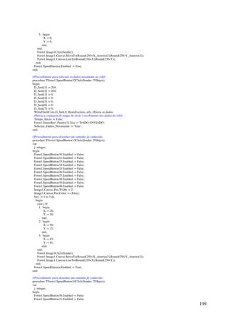 199
5: begin
X := 0;
Y := 0;
end;
end;
Form1.Image1Click(Sender);
Form1.Image1.Canvas.MoveTo(Round(250+X_Anterior2),Round(250-Y_Anterior2));
Form1.Image1.Canvas.LineTo(Round(250+X),Round(250-Y));
end;
Form1.SpeedElastica.Enabled := True;
end;
//Procedimento para solicitar os dados novamente ao robô.
procedure TForm1.SpeedButton32Click(Sender: TObject);
begin
D_Sent[1] := 204;
D_Sent[2] := 204;
D_Sent[3] := 0;
D_Sent[4] := 0;
D_Sent[5] := 0;
D_Sent[6] := 0;
D_Sent[7] := 0;
WriteFile(hCom,D_Sent,8, BytesEscritos, nil); //Envia os dados.
//Inicia a contagem do tempo de envio / recebimento dos dados do robô.
Tempo_Inicio := Time;
Form1.StatusBar1.Panels[1].Text := 'DADO ENVIADO';
Solicitar_Dados_Novamente := 'True';
end;
//Procedimento para desenhar um caminho já conhecido.
procedure TForm1.SpeedButton33Click(Sender: TObject);
var
j: integer;
begin
Form1.SpeedButton30.Enabled := False;
Form1.SpeedButton31.Enabled := False;
Form1.SpeedButton33.Enabled := False;
Form1.SpeedButton34.Enabled := False;
Form1.SpeedButton35.Enabled := False;
Form1.SpeedButton36.Enabled := False;
Form1.SpeedButton37.Enabled := False;
Form1.SpeedButton38.Enabled := False;
Form1.SpeedButton39.Enabled := False;
Form1.SpeedButton40.Enabled := False;
Image1.Canvas.Pen.Width := 2;
Image1.Canvas.Pen.Color := clGray;
for j := 1 to 3 do
begin
case j of
1: begin
X := 28;
Y := 30;
end;
2: begin
X := 50;
Y := 15;
end;
3: begin
X := 83;
Y := 41;
end;
end;
Form1.Image1Click(Sender);
Form1.Image1.Canvas.MoveTo(Round(250+X_Anterior2),Round(250-Y_Anterior2));
Form1.Image1.Canvas.LineTo(Round(250+X),Round(250-Y));
end;
Form1.SpeedElastica.Enabled := True;
end;
//Procedimento para desenhar um caminho já conhecido.
procedure TForm1.SpeedButton34Click(Sender: TObject);
var
j: integer;
begin
Form1.SpeedButton30.Enabled := False;
Form1.SpeedButton31.Enabled := False;
 