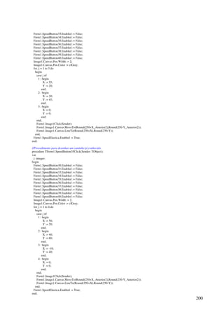 200
Form1.SpeedButton33.Enabled := False;
Form1.SpeedButton34.Enabled := False;
Form1.SpeedButton35.Enabled := False;
Form1.SpeedButton36.Enabled := False;
Form1.SpeedButton37.Enabled := False;
Form1.SpeedButton38.Enabled := False;
Form1.SpeedButton39.Enabled := False;
Form1.SpeedButton40.Enabled := False;
Image1.Canvas.Pen.Width := 2;
Image1.Canvas.Pen.Color := clGray;
for j := 1 to 3 do
begin
case j of
1: begin
X := 55;
Y := 20;
end;
2: begin
X := 30;
Y := 45;
end;
3: begin
X := 0;
Y := 0;
end;
end;
Form1.Image1Click(Sender);
Form1.Image1.Canvas.MoveTo(Round(250+X_Anterior2),Round(250-Y_Anterior2));
Form1.Image1.Canvas.LineTo(Round(250+X),Round(250-Y));
end;
Form1.SpeedElastica.Enabled := True;
end;
//Procedimento para desenhar um caminho já conhecido.
procedure TForm1.SpeedButton35Click(Sender: TObject);
var
j: integer;
begin
Form1.SpeedButton30.Enabled := False;
Form1.SpeedButton31.Enabled := False;
Form1.SpeedButton33.Enabled := False;
Form1.SpeedButton34.Enabled := False;
Form1.SpeedButton35.Enabled := False;
Form1.SpeedButton36.Enabled := False;
Form1.SpeedButton37.Enabled := False;
Form1.SpeedButton38.Enabled := False;
Form1.SpeedButton39.Enabled := False;
Form1.SpeedButton40.Enabled := False;
Image1.Canvas.Pen.Width := 2;
Image1.Canvas.Pen.Color := clGray;
for j := 1 to 4 do
begin
case j of
1: begin
X := 50;
Y := 20;
end;
2: begin
X := 40;
Y := 60;
end;
3: begin
X := -10;
Y := 40;
end;
4: begin
X := 0;
Y := 0;
end;
end;
Form1.Image1Click(Sender);
Form1.Image1.Canvas.MoveTo(Round(250+X_Anterior2),Round(250-Y_Anterior2));
Form1.Image1.Canvas.LineTo(Round(250+X),Round(250-Y));
end;
Form1.SpeedElastica.Enabled := True;
end;
 