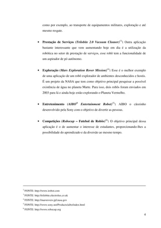4
como por exemplo, ao transporte de equipamentos militares, exploração e até
mesmo resgate.
• Prestação de Serviços (Trilobite 2.0 Vacuum Cleaner)(3)
: Outra aplicação
bastante interessante que vem aumentando hoje em dia é a utilização da
robótica no setor de prestação de serviços, esse robô tem a funcionalidade de
um aspirador de pó autônomo.
• Exploração (Mars Exploration Rover Mission)(4)
: Esse é o melhor exemplo
de uma aplicação de um robô explorador de ambientes desconhecidos e hostis.
É um projeto da NASA que tem como objetivo principal pesquisar a possível
existência de água no planeta Marte. Para isso, dois robôs foram enviados em
2003 para lá e ainda hoje estão explorando o Planeta Vermelho.
• Entretenimento (AIBO®
Entertainment Robot)(5)
: AIBO o cãozinho
desenvolvido pela Sony com o objetivo de divertir as pessoas.
• Competições (Robocup – Futebol de Robôs)(6)
: O objetivo principal dessa
aplicação é o de aumentar o interesse de estudantes, proporcionando-lhes a
possibilidade do aprendizado e da diversão ao mesmo tempo.
2
FONTE: http://www.irobot.com
3
FONTE: http://trilobite.electrolux.co.uk
4
FONTE: http://marsrovers.jpl.nasa.gov
5
FONTE: http://www.sony.net/Products/aibo/index.html
6
FONTE: http://www.robocup.org
 