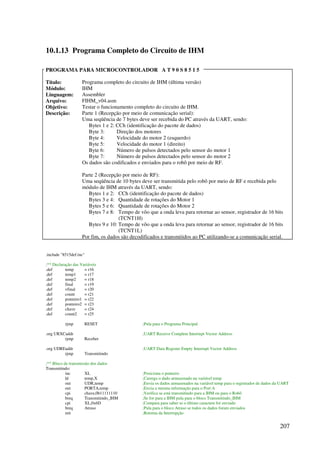 207
10.1.13 Programa Completo do Circuito de IHM
PROGRAMA PARA MICROCONTROLADOR A T 9 0 S 8 5 1 5
Título: Programa completo do circuito de IHM (última versão)
Módulo: IHM
Linguagem: Assembler
Arquivo: FIHM_v04.asm
Objetivo: Testar o funcionamento completo do circuito de IHM.
Descrição: Parte 1 (Recepção por meio de comunicação serial):
Uma seqüência de 7 bytes deve ser recebida do PC através da UART, sendo:
Bytes 1 e 2: CCh (identificação do pacote de dados)
Byte 3: Direção dos motores
Byte 4: Velocidade do motor 2 (esquerdo)
Byte 5: Velocidade do motor 1 (direito)
Byte 6: Número de pulsos detectados pelo sensor do motor 1
Byte 7: Número de pulsos detectados pelo sensor do motor 2
Os dados são codificados e enviados para o robô por meio de RF.
Parte 2 (Recepção por meio de RF):
Uma seqüência de 10 bytes deve ser transmitida pelo robô por meio de RF e recebida pelo
módulo de IHM através da UART, sendo:
Bytes 1 e 2: CCh (identificação do pacote de dados)
Bytes 3 e 4: Quantidade de rotações do Motor 1
Bytes 5 e 6: Quantidade de rotações do Motor 2
Bytes 7 e 8: Tempo de vôo que a onda leva para retornar ao sensor, registrador de 16 bits
(TCNT1H)
Bytes 9 e 10: Tempo de vôo que a onda leva para retornar ao sensor, registrador de 16 bits
(TCNT1L)
Por fim, os dados são decodificados e transmitidos ao PC utilizando-se a comunicação serial.
.include 8515def.inc
;** Declaração das Variáveis
.def temp = r16
.def temp1 = r17
.def temp2 = r18
.def final = r19
.def vfinal = r20
.def count = r21
.def ponteiro1 = r22
.def ponteiro2 = r23
.def chave = r24
.def count2 = r25
rjmp RESET ;Pula para o Programa Principal
.org URXCaddr ;UART Receive Complete Interrupt Vector Address
rjmp Receber
.org UDREaddr ;UART Data Register Empty Interrupt Vector Address
rjmp Transmitindo
;** Bloco de transmissão dos dados
Transmitindo:
inc XL ;Posiciona o ponteiro
ld temp,X ;Carrega o dado armazenado na variável temp
out UDR,temp ;Envia os dados armazenados na variável temp para o registrador de dados da UART
out PORTA,temp ;Envia a mesma informação para o Port A
cpi chave,0b11111110 ;Verifica se está transmitindo para a IHM ou para o Robô
breq Transmitindo_IHM ;Se for para a IHM pula para o bloco Transmitindo_IHM
cpi XL,0x6D ;Compara para saber se o último caractere foi enviado
breq Atraso ;Pula para o bloco Atraso se todos os dados foram enviados
reti ;Retorna da Interrupção
 