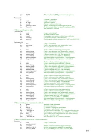 210
rjmp R_IHM ;Pula para o bloco R_IHM, para reiniciar todo o processo
Posicionando:
cli ;Desabilita a interrupção
clr count ;Limpa a variável count
ldi XL,0x62 ;Posiciona o ponteiro
ld temp,X ;Carrega o dado na variável temp
cpi chave,0b11111101 ;Verifica se a informação deve ser codificada ou não
brne Transmitir ;Se não precisar codificar, ou seja, informação para a IHM,
;pula para o bloco Transmitir
;** Bloco de codificação dos dados
Codificando_P1:
clr temp2 ;Limpa a variável temp2
inc count ;Incrementa a variável count
cpi count,6 ;Compara para saber se todos os dados foram codificados
breq Transmitir ;Caso positivo pula para o bloco Transmitir
andi temp,0x0F ;Codifica apenas os quatro primeiros bits (AND com 00001111b)
Codificando_P2:
clr final ;Limpa a variável final
mov temp1,temp ;Copia o valor da variável temp para a variável temp1
com temp ;Faz o complemento da variável temp
lsl temp ;Desloca os bits da variável temp para a esquerda
mov ponteiro1,temp ;Copia o valor da variável temp para a variável ponteiro1
mov ponteiro2,temp1 ;Copia o valor da variável temp1 para a variável ponteiro2
andi ponteiro2,0x01 ;Codifica o primeiro bit (AND com 00000001b)
andi ponteiro1,0x02 ;Codifica o primeiro bit (AND com 00000010b)
add ponteiro1,ponteiro2 ;Adiciona o valor da variável ponteiro2 à variável ponteiro1
add final,ponteiro1 ;Adiciona o valor da variável ponteiro1 à variável final
lsl temp ;Desloca os bits da variável temp para a esquerda
lsl temp1 ;Desloca os bits da variável temp1 para a esquerda
mov ponteiro1,temp ;Copia o valor da variável temp para a variável ponteiro1
mov ponteiro2,temp1 ;Copia o valor da variável temp1 para a variável ponteiro2
andi ponteiro2,0x04 ;Codifica o segundo bit (AND com 00000100b)
andi ponteiro1,0x08 ;Codifica o segundo bit (AND com 00001000b)
add ponteiro1,ponteiro2 ;Adiciona o valor da variável ponteiro2 à variável ponteiro1
add final,ponteiro1 ;Adiciona o valor da variável ponteiro1 à variável final
lsl temp ;Desloca os bits da variável temp para a esquerda
lsl temp1 ;Desloca os bits da variável temp1 para a esquerda
mov ponteiro1,temp ;Copia o valor da variável temp para a variável ponteiro1
mov ponteiro2,temp1 ;Copia o valor da variável temp1 para a variável ponteiro2
andi ponteiro2,0x10 ;Codifica o terceiro bit (AND com 00010000b)
andi ponteiro1,0x20 ;Codifica o terceiro bit (AND com 00100000b)
add ponteiro1,ponteiro2 ;Adiciona o valor da variável ponteiro2 à variável ponteiro1
add final,ponteiro1 ;Adiciona o valor da variável ponteiro1 à variável final
lsl temp ;Desloca os bits da variável temp para a esquerda
lsl temp1 ;Desloca os bits da variável temp1 para a esquerda
mov ponteiro1,temp ;Copia o valor da variável temp para a variável ponteiro1
mov ponteiro2,temp1 ;Copia o valor da variável temp1 para a variável ponteiro2
andi ponteiro2,0x40 ;Codifica o quarto bit (AND com 01000000b)
andi ponteiro1,0x80 ;Codifica o quarto bit (AND com 10000000b)
add ponteiro1,ponteiro2 ;Adiciona o valor da variável ponteiro2 à variável ponteiro1
add final,ponteiro1 ;Adiciona o valor da variável ponteiro1 à variável final
;** Bloco de verificação se o byte inteiro foi codificado
st X,final ;Armazena o dado na memória
inc XL ;Incrementa o ponteiro
ld temp,X ;Lê os dados e armazena na variável temp
cpi temp2,0x01 ;Compara se a variável temp2 é igual a 1
breq Codificando_P1 ;Pula para o bloco Codificando_P1 se o byte inteiro foi codificado
andi temp,0xF0 ;Codifica apenas os quatro últimos bits (AND com 11110000b)
swap temp ;Troca de posição dos quatro últimos bits pelos quatro primeiros
ldi temp2,0x01 ;Carrega 1 na variável temp2
rjmp Codificando_P2 ;Pula para o bloco que faz a codificação dos dados
;** Bloco de configuração para iniciar a transmissão dos dados
Transmitir:
clr count ;Limpa a variável count
ldi temp,0b00101000
out UCR,temp ;Habilita transmissão e interrupção por transmissão
cpi chave,0b11111110 ;Verifica se vai transmitir para a IHM ou para o Robô
breq Transmitir_IHM ;Se for para a IHM, pula para o bloco Transmitir_IHM
 