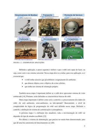 5
FIGURA 1.2 – EXEMPLOS DE APLICAÇÕES
Definida a aplicação, o passo seguinte é definir o que o robô será capaz de fazer, ou
seja, como será o seu sistema sensorial. Nessa etapa deve-se avaliar, para essa aplicação, se é
essencial que:
• o robô tenha sensores que possibilitem o mapeamento do ambiente;
• que detecte objetos com o objetivo de evitar colisões;
• que tenha um sistema de orientação próprio.
Também nessa etapa é importante definir se o robô deve apresentar sistema de visão
embarcado [14]. Portanto, serão definidas as características básicas do robô.
Outra etapa importante é definir como será o controle e o processamento dos dados do
robô: ele será autônomo, semi-autônomo, ou tele-operado? Basicamente, o nível de
complexidade da lógica de programação do robô será definido nessa etapa. Definido o
controle, a definição do sistema de comunicação é conseqüência.
A próxima etapa é a definição dos atuadores, toda a movimentação do robô vai
depender do tipo de atuador escolhido [15].
Por último, o sistema de alimentação, que precisa ser muito bem dimensionado, para
que dê uma boa autonomia de funcionamento ao robô.
 