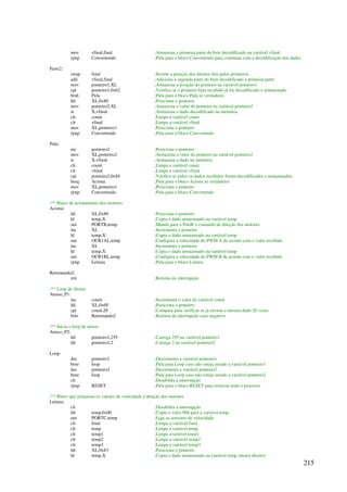 215
mov vfinal,final ;Armazena a primeira parte do byte decodificado na variável vfinal
rjmp Convertendo ;Pula para o bloco Convertendo para continuar com a decodificação dos dados
Parte2:
swap final ;Inverte a posição dos últimos bits pelos primeiros
add vfinal,final ;Adiciona a segunda parte do byte decodificado à primeira parte
mov ponteiro1,XL ;Armazena a posição do ponteiro na variável ponteiro1
cpi ponteiro1,0x62 ;Verifica se o primeiro byte recebido já foi decodificado e armazenado
brsh Pula ;Pula para o bloco Pula se verdadeiro
ldi XL,0x80 ;Posiciona o ponteiro
mov ponteiro2,XL ;Armazena o valor do ponteiro na variável ponteiro2
st X,vfinal ;Armazena o dado decodificado na memória
clr count ;Limpa a variável count
clr vfinal ;Limpa a variável vfinal
mov XL,ponteiro1 ;Posiciona o ponteiro
rjmp Convertendo ;Pula para o bloco Convertendo
Pula:
inc ponteiro2 ;Posiciona o ponteiro
mov XL,ponteiro2 ;Armazena o valor do ponteiro na variável ponteiro2
st X,vfinal ;Armazena o dado na memória
clr count ;Limpa a variável count
clr vfinal ;Limpa a variável vfinal
cpi ponteiro2,0x84 ;Verifica se todos os dados recebidos foram decodificados e armazenados
breq Aciona ;Pula para o bloco Aciona se verdadeiro
mov XL,ponteiro1 ;Posiciona o ponteiro
rjmp Convertendo ;Pula para o bloco Convertendo
;** Bloco de acionamento dos motores
Aciona:
ldi XL,0x80 ;Posiciona o ponteiro
ld temp,X ;Copia o dado armazenado na variável temp
out PORTB,temp ;Manda para o PortB o comando de direção dos motores
inc XL ;Incrementa o ponteiro
ld temp,X ;Copia o dado armazenado na variável temp
out OCR1AL,temp ;Configura a velocidade do PWM A de acordo com o valor recebido
inc XL ;Incrementa o ponteiro
ld temp,X ;Copia o dado armazenado na variável temp
out OCR1BL,temp ;Configura a velocidade do PWM B de acordo com o valor recebido
rjmp Leitura ;Pula para o bloco Leitura
Retornando2:
reti ;Retorna da interrupção
;** Loop de Atraso
Atraso_P1:
inc count ;Incrementa o valor da variável count
ldi XL,0x6F ;Posiciona o ponteiro
cpi count,20 ;Compara para verificar se já enviou o mesmo dado 20 vezes
brlo Retornando2 ;Retorna da interrupção caso negativo
;** Inicia o loop de atraso
Atraso_P2:
ldi ponteiro1,255 ;Carrega 255 na variável ponteiro1
ldi ponteiro2,2 ;Carrega 2 na variável ponteiro2
Loop:
dec ponteiro1 ;Decrementa a variável ponteiro1
brne loop ;Pula para Loop caso não esteja zerado a variável ponteiro1
dec ponteiro2 ;Decrementa a variável ponteiro2
brne loop ;Pula para Loop caso não esteja zerado a variável ponteiro2
cli ;Desabilita a interrupção
rjmp RESET ;Pula para o bloco RESET para reiniciar todo o processo
;** Bloco que armazena os valores de velocidade e direção dos motores
Leitura:
cli ;Desabilita a interrupção
ldi temp,0x00 ;Copia o valor 00h para a variável temp
out PORTC,temp ;Liga os sensores de velocidade
clr final ;Limpa a variável final
clr temp ;Limpa a variável temp
clr temp1 ;Limpa avariável temp1
clr temp2 ;Limpa a variável temp2
clr temp3 ;Limpa a variável temp3
ldi XL,0x83 ;Posiciona o ponteiro
ld temp,X ;Copia o dado armazenado na variável temp (motor direito)
 