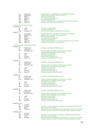 218
cp temp,temp2 ;Compara para ver se a quantidade de pulsos desejado já foi atingida
breq Desabilita_1b ;Pula para o bloco Desabilita_1b em caso positivo
sbic PINB,6 ;Ímã ainda sendo detectado?
rjmp Espera_1a ;Sim, então desvia para Espera_1a
sbis PINB,7 ;Ímã ainda sendo detectado?
rjmp Espera_1b ;Continua verificando até que o ímã do lado direito deixe de ser detectado
rjmp Espera_2a ;Pula para o bloco Espera_2b em caso positivo
;** Situação: (7 está setado, 6 é setado)
Incremento_2b:
inc temp3 ;Incrementa a variável temp3
ldi r21,4 ;Carrega 4 no registrador r21
rjmp Compara_t2_t3 ;Pula para o bloco que faz a compensação das velocidades
Espera_2b:
cp temp1,temp3 ;Compara para ver se a quantidade de pulsos desejado já foi atingida
breq Desabilita_2b ;Pula para o bloco Desabilita_2b em caso positivo
sbic PINB,7 ;Ímã ainda sendo detectado?
rjmp Espera_2a ;Sim, então desvia para Espera_2a
sbis PINB,6 ;Ímã ainda sendo detectado?
rjmp Espera_2b ;Continua verificando até que o ímã do lado esquerdo deixe de ser detectado
rjmp Espera_1a ;Pula para o bloco Espera_1a em caso positivo
;** Bloco para zerar a velocidade dos motores
Desabilita_1a:
out OCR1BL,r22 ;Configura a velocidade do PWM B para zero
cp temp3,temp1
brsh Desabilita_1_dec ;Pula para o bloco que desabilita os dois motores, caso ambos
;tenham atingido a quantidade de pulsos desejada
inc temp2 ;Incrementa a variável temp2
inc r22 ;Incrementa o registrador r22
ldi r25,0xFF ;Armazena FF no registrador r25
rjmp Espera_1a ;Pula para a posição de leitura dos sensores
Desabilita_1b:
out OCR1BL,r22 ;Configura a velocidade do PWM B para zero
cp temp3,temp1
brsh Desabilita_1_dec ;Pula para o bloco que desabilita os dois motores, caso ambos
;tenham atingido a quantidade de pulsos desejada
inc temp2 ;Incrementa a variável temp2
inc r22 ;Incrementa o registrador r22
ldi r25,0xFF ;Armazena FF no registrador r25
rjmp Espera_1b ;Pula para a posição de leitura dos sensores
Desabilita_2a:
out OCR1AL,r22 ;Configura a velocidade do PWM A para zero
cp temp2,temp
brsh Desabilita_2_dec ;Pula para o bloco que desabilita os dois motores, caso ambos
;tenham atingido a quantidade de pulsos desejada
inc temp3 ;Incrementa a variável temp3
inc r22 ;Incrementa o registrador r22
ldi r24,0xFF ;Armazena FF no registrador r24
rjmp Espera_2a ;Pula para a posição de leitura dos sensores
Desabilita_2b:
out OCR1AL,r22 ;Configura a velocidade do PWM A para zero
cp temp2,temp
brsh Desabilita_2_dec ;Pula para o bloco que desabilita os dois motores, caso ambos
;tenham atingido a quantidade de pulsos desejada
inc temp3 ;Incrementa a variável temp3
inc r22 ;Incrementa o registrador r22
ldi r24,0xFF ;Armazena FF no registrador r24
rjmp Espera_2b ;Pula para a posição de leitura dos sensores
Desabilita_1_dec:
cpi r22,0xFE
breq Desabilita ;Verifica se o sensor esquerdo já havia detectado a quantidade de pulsos desejada
dec temp3 ;Decrementa a variável temp3
rjmp Desabilita ;Pula para o bloco que vai desabilitar o funcionamento dos motores, mas continuará
;fazendo a leitura dos sensores de velocidade até a parada completa dos motores
Desabilita_2_dec:
cpi r22,0xFE
breq Desabilita ;Verifica se o sensor direito já havia detectado a quantidade de pulsos desejada
dec temp2 ;Decrementa a variável temp2
rjmp Desabilita ;Pula para o bloco que vai desabilitar o funcionamento dos motores, mas continuará
;fazendo a leitura dos sensores de velocidade até a parada completa dos motores
 