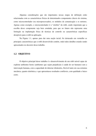 6
Algumas considerações que são importantes nessas etapas de definição estão
relacionadas com as características físicas de determinados componentes chaves do sistema,
como microcontrolador (ou microprocessador), os módulos de comunicação e os motores.
Apenas como exemplo, o microcontrolador é o “cérebro” do robô, sendo importante que a
escolha desse componente seja bem estudada, para que no futuro não represente uma
limitação na implantação física de técnicas de controle ou características específicas
desejáveis para o robô na aplicação.
Na Figura 1.1, apenas para dar uma noção incial, foi destacado em vermelho as
principais características que o robô desenvolvido contém, onde todos detalhes estarão sendo
apresentados no decorrer desse trabalho.
1.2 OBJETIVO
O objetivo principal desse trabalho é o desenvolvimento de um robô móvel capaz de
explorar ambientes hostis (ambientes que sejam prejudiciais à saúde do ser humano) sem a
intervenção humana, com a capacidade de detectar obstáculos, flexível tanto em sua estrutura
mecânica, quanto eletrônica, e que apresentasse resultados confiáveis, com qualidade e baixo
custo.
 