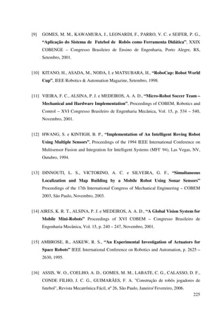 225
[9] GOMES, M. M., KAWAMURA, J., LEONARDI, F., PARRO, V. C. e SEIFER, P. G.,
“Aplicação do Sistema de Futebol de Robôs como Ferramenta Didática”, XXIX
COBENGE – Congresso Brasileiro de Ensino de Engenharia, Porto Alegre, RS,
Setembro, 2001.
[10] KITANO, H., ASADA, M., NODA, I. e MATSUBARA, H., “RoboCup: Robot World
Cup”, IEEE Robotics  Automation Magazine, Setembro, 1998.
[11] VIEIRA, F. C., ALSINA, P. J. e MEDEIROS, A. A. D., “Micro-Robot Soccer Team –
Mechanical and Hardware Implementation”, Proceedings of COBEM, Robotics and
Control – XVI Congresso Brasileiro de Engenharia Mecânica, Vol. 15, p. 534 – 540,
Novembro, 2001.
[12] HWANG, S. e KINTIGH, B. P., “Implementation of An Intelligent Roving Robot
Using Multiple Sensors”, Proceedings of the 1994 IEEE International Conference on
Multisensor Fusion and Integration for Intelligent Systems (MFI’ 94), Las Vegas, NV,
Outubro, 1994.
[13] DINNOUTI, L. S., VICTORINO, A. C. e SILVEIRA, G. F., “Simultaneous
Localization and Map Building by a Mobile Robot Using Sonar Sensors”
Proceedings of the 17th International Congress of Mechanical Engineering – COBEM
2003, São Paulo, Novembro, 2003.
[14] AIRES, K. R. T., ALSINA, P. J. e MEDEIROS, A. A. D., “A Global Vision System for
Mobile Mini-Robots” Proceedings of XVI COBEM – Congresso Brasileiro de
Engenharia Mecânica, Vol. 15, p. 240 – 247, Novembro, 2001.
[15] AMBROSE, R., ASKEW, R. S., “An Experimental Investigation of Actuators for
Space Robots” IEEE International Conference on Robotics and Automation, p. 2625 –
2630, 1995.
[16] ASSIS, W. O., COELHO, A. D., GOMES, M. M., LABATE, C. G., CALASSO, D. F.,
CONDE FILHO, J. C. G., GUIMARÃES, F. A. Construção de robôs jogadores de
futebol, Revista Mecatrônica Fácil, nº 26, São Paulo, Janeiro/ Fevereiro, 2006.
 