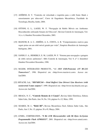 226
[17] ADÔRNO, B. V. “Controles de velocidade e trajetória para o robô Sonic Shark e
sensoriamento por ultra-som”, Curso de Engenharia Mecatrônica, Faculdade de
Tecnologia, Brasília, Junho, 2004.
[18] OTTONI, G. L., LAGES, W. F. “Navegação de Robôs Móveis em Ambientes
Desconhecidos utilizando Sonares de Ultra-som”, Revista Controle  Automação, Vol.
14, n. 4, Outubro/ Novembro/ Dezembro, 2003.
[19] BIANCHI, R. A. C., SIMÕES, A. S., COSTA, A. R. “Comportamentos reativos para
seguir pistas em um robô móvel guiado por visão”, Simpósio Brasileiro de Automação
Inteligente, 2001.
[20] SANDI, F. A., HEMERLY, E. M., LAGES, W. F. “Sistema para navegação e guiagem
de robôs móveis autônomos”, SBA Controle  Automação, Vol. 9, nº 3, Setembro/
Outubro/ Novembro/ Dezembro, 1998.
[21] MAXIM, INTEGRATED PRODUCTS., “+/- 15kV ESD-Protected, +5V RS-232
Transceivers”, 1996. Disponível em: http://www.maxim-ic.com. Acesso em:
Jan/2004.
[22] HITACHI, Ltd., “HD74HC244 – Octal Buffers/ Line Drivers/ Line Receivers (with
noninverted 3-state outputs)”, 1999. Disponível em: http://www.has.hitachi.com.sg.
Acesso em: Jan/2004.
[23] BRAGA, N. C., “Controle Remoto de 4 Canais”, Revista Saber Eletrônica, Editora
Saber Ltda., São Paulo, Ano 34, No. 316, páginas 8 a 12, Maio, 1999.
[24] SOARES, M. J., “Robô RF”, Revista Mecatrônica Fácil, Editora Saber Ltda., São
Paulo, Ano 3, No. 15, páginas 38 a 45, Março, 2004.
[25] ATMEL, CORPORATION., “8 Bit AVR Microcontroller with 8K Bytes In-System
Programmable Flash AT90S8515”, 2001. Disponível em: http://www.atmel.com.
Acesso em: Jan/2004.
 