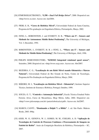 227
[26] STMICROELECTRONICS., “L298 – Dual Full Bridge Driver”, 2000. Disponível em:
http://www.st.com. Acesso em: Jan/2004.
[27] PIERI, E. R., “Curso de Robótica Móvel”, Universidade Federal de Santa Catarina,
Programa de Pós-graduação em Engenharia Elétrica, Florianópolis, Março, 2002.
[28] FENG, L., BORENSTEIN, J. and EVERETT, H. R., “Where am I? - Sensors and
Methods for Autonomous Mobile Robot Positioning”, The University of Michigan,
Vol. 3, December, 1994.
[29] BORENSTEIN, J., EVERETT, H. R. e FENG, L., “Where am I? - Sensors and
Methods for Mobile Robot Positioning”, The University of Michigan, Abril, 1996.
[30] PHILIPS SEMICONDUCTORS., “KMI18/2 Integrated rotational speed sensor”,
Setembro, 2000. Disponível em: http://www.nxp.com. Acesso em: Abr/2007.
[31] BEZERRA, C. G., “Localização de um Robô Móvel usando Odometria e Marcos
Naturais”, Universidade Federal do Rio Grande do Norte, Centro de Tecnologia,
Programa de Pós-Graduação em Engenharia Elétrica, Março, 2004.
[32] RIBEIRO, M. I., “Localização em Robótica Móvel - Odometria”, Instituto Superior
Técnico, Instituto de Sistemas e Robótica, Portugal, Outubro, 1999.
[33] SOUZA, G. T., “Controle e Automação Industrial”, Escola Técnica Estadual Pedro
Ferreira Alves, Curso de Mecatrônica, Mogi Mirim, Julho, 2004. Disponível em:
http:// www.juliostampa.com.br/~junior/robotica/cai.pdf. Acesso em: Jul/2007.
[34] MARCO, CANTÙ., “Dominando o Delphi 7: a Bíblia”. 1. ed. São Paulo: Makron
Books, 2003. 896p.
[35] ASSIS, W. O., GENOVA, W. J., GOMES, M. M., COELHO, A. D. “Aplicação de
Tecnologias de Controle de Processos Contínuos e Processamento de Imagens no
Futebol de Robôs”. Anais da Competição Brasileira de Robótica, Florianópolis – SC,
2007.
 