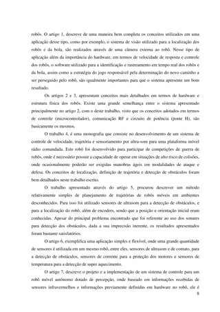 8
robôs. O artigo 1, descreve de uma maneira bem completa os conceitos utilizados em uma
aplicação desse tipo, como por exemplo, o sistema de visão utilizado para a localização dos
robôs e da bola, são realizados através de uma câmera externa ao robô. Nesse tipo de
aplicação além da importância do hardware, em termos de velocidade de resposta e controle
dos robôs, o software utilizado para a identificação e rastreamento em tempo real dos robôs e
da bola, assim como a estratégia do jogo responsável pela determinação do novo caminho a
ser perseguido pelo robô, são igualmente importantes para que o sistema apresente um bom
resultado.
Os artigos 2 e 3, apresentam conceitos mais detalhados em termos de hardware e
estrutura física dos robôs. Existe uma grande semelhança entre o sistema apresentado
principalmente no artigo 2, com o deste trabalho, visto que os conceitos adotados em termos
de controle (microcontrolador), comunicação RF e circuito de potência (ponte H), são
basicamente os mesmos.
O trabalho 4, é uma monografia que consiste no desenvolvimento de um sistema de
controle de velocidade, trajetória e sensoriamento por ultra-som para uma plataforma móvel
rádio comandada. Este robô foi desenvolvido para participar de competições de guerra de
robôs, onde é necessário possuir a capacidade de operar em situações de alto risco de colisões,
onde ocasionalmente poderão ser exigidas manobras ágeis em modalidades de ataque e
defesa. Os conceitos de localização, definição de trajetória e detecção de obstáculos foram
bem detalhados neste trabalho escrito.
O trabalho apresentado através do artigo 5, procurou descrever um método
relativamente simples de planejamento de trajetórias de robôs móveis em ambientes
desconhecidos. Para isso foi utilizado sensores de ultrasom para a detecção de obstáculos, e
para a localização do robô, além de encoders, sendo que a posição e orientação inicial eram
conhecidas. Apesar do principal problema encontrado que foi referente ao uso dos sonares
para detecção dos obstáculos, dada a sua imprecisão inerente, os resultados apresentados
foram bastante satisfatórios.
O artigo 6, exemplifica uma aplicação simples e flexível, onde uma grande quantidade
de sensores é utilizada em um mesmo robô, entre eles, sensores de ultrasom e de contato, para
a detecção de obstáculos, sensores de corrente para a proteção dos motores e sensores de
temperatura para a detecção de super aquecimento.
O artigo 7, descreve o projeto e a implementação de um sistema de controle para um
robô móvel autônomo dotado de percepção, onde baseado em informações recebidas de
sensores infravermelhos e informações previamente definidas em hardware no robô, ele é
 