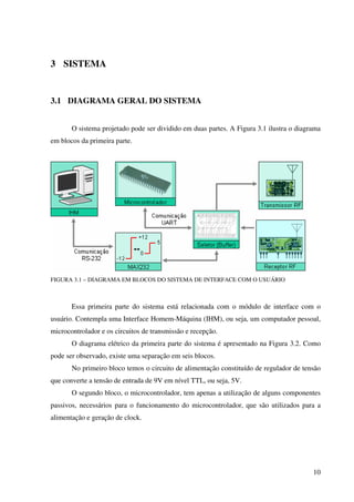 10
3 SISTEMA
3.1 DIAGRAMA GERAL DO SISTEMA
O sistema projetado pode ser dividido em duas partes. A Figura 3.1 ilustra o diagrama
em blocos da primeira parte.
FIGURA 3.1 – DIAGRAMA EM BLOCOS DO SISTEMA DE INTERFACE COM O USUÁRIO
Essa primeira parte do sistema está relacionada com o módulo de interface com o
usuário. Contempla uma Interface Homem-Máquina (IHM), ou seja, um computador pessoal,
microcontrolador e os circuitos de transmissão e recepção.
O diagrama elétrico da primeira parte do sistema é apresentado na Figura 3.2. Como
pode ser observado, existe uma separação em seis blocos.
No primeiro bloco temos o circuito de alimentação constituído de regulador de tensão
que converte a tensão de entrada de 9V em nível TTL, ou seja, 5V.
O segundo bloco, o microcontrolador, tem apenas a utilização de alguns componentes
passivos, necessários para o funcionamento do microcontrolador, que são utilizados para a
alimentação e geração de clock.
 