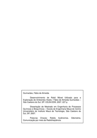 Guimarães, Fábio de Almeida
Desenvolvimento de Robô Móvel Utilizado para a
Exploração de Ambientes Hostis / Fábio de Almeida Guimarães –
São Caetano do Sul, SP: CEUN-EEM, 2007. 227 p.
Dissertação de Mestrado em Engenharia de Processos
Químicos e Bioquímicos – Escola de Engenharia Mauá do Centro
Universitário do Instituto Mauá de Tecnologia, São Caetano do
Sul, SP, 2007.
Palavras Chaves: Robôs Autônomos. Odometria.
Comunicação por meio de Radiofreqüência.
 