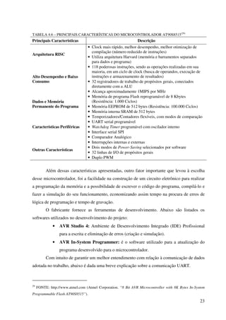 23
TABELA 4.6 – PRINCIPAIS CARACTERÍSTICAS DO MICROCONTROLADOR AT90S8515(29)
Principais Características Descrição
Arquitetura RISC
• Clock mais rápido, melhor desempenho, melhor otimização de
compilação (número reduzido de instruções)
• Utiliza arquitetura Harvard (memória e barramentos separados
para dados e programa)
Alto Desempenho e Baixo
Consumo
• 118 poderosas instruções, sendo as operações realizadas em sua
maioria, em um ciclo de clock (busca de operandos, execução de
instruções e armazenamento de resultados)
• 32 registradores de trabalho de propósitos gerais, conectados
diretamente com a ALU
• Alcança aproximadamente 1MIPS por MHz
Dados e Memória
Permanente do Programa
• Memória de programa Flash reprogramável de 8 Kbytes
(Resistência: 1.000 Ciclos)
• Memória EEPROM de 512 bytes (Resistência: 100.000 Ciclos)
• Memória interna SRAM de 512 bytes
Características Periféricas
• Temporizadores/Contadores flexíveis, com modos de comparação
• UART serial programável
• Watchdog Timer programável com oscilador interno
• Interface serial SPI
• Comparador Analógico
Outras Características
• Interrupções internas e externas
• Dois modos de Power-Saving selecionados por software
• 32 linhas de I/O de propósitos gerais
• Duplo PWM
Além dessas características apresentadas, outro fator importante que levou à escolha
desse microcontrolador, foi a facilidade na construção de um circuito eletrônico para realizar
a programação da memória e a possibilidade de escrever o código do programa, compilá-lo e
fazer a simulação do seu funcionamento, economizando assim tempo na procura de erros de
lógica de programação e tempo de gravação.
O fabricante fornece as ferramentas de desenvolvimento. Abaixo são listados os
softwares utilizados no desenvolvimento do projeto:
• AVR Studio 4: Ambiente de Desenvolvimento Integrado (IDE) Profissional
para a escrita e eliminação de erros (criação e simulação).
• AVR In-System Programmer: é o software utilizado para a atualização do
programa desenvolvido para o microcontrolador.
Com intuito de garantir um melhor entendimento com relação à comunicação de dados
adotada no trabalho, abaixo é dada uma breve explicação sobre a comunicação UART.
29
FONTE: http://www.atmel.com (Atmel Corporation. “8 Bit AVR Microcontroller with 8K Bytes In-System
Programmable Flash AT90S8515”).
 