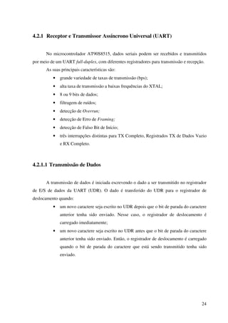 24
4.2.1 Receptor e Transmissor Assíncrono Universal (UART)
No microcontrolador AT90S8515, dados seriais podem ser recebidos e transmitidos
por meio de um UART full-duplex, com diferentes registradores para transmissão e recepção.
As suas principais características são:
• grande variedade de taxas de transmissão (bps);
• alta taxa de transmissão a baixas frequências do XTAL;
• 8 ou 9 bits de dados;
• filtragem de ruídos;
• detecção de Overrun;
• detecção de Erro de Framing;
• detecção de Falso Bit de Início;
• três interrupções distintas para TX Completo, Registrados TX de Dados Vazio
e RX Completo.
4.2.1.1 Transmissão de Dados
A transmissão de dados é iniciada escrevendo o dado a ser transmitido no registrador
de E/S de dados da UART (UDR). O dado é transferido do UDR para o registrador de
deslocamento quando:
• um novo caractere seja escrito no UDR depois que o bit de parada do caractere
anterior tenha sido enviado. Nesse caso, o registrador de deslocamento é
carregado imediatamente;
• um novo caractere seja escrito no UDR antes que o bit de parada do caractere
anterior tenha sido enviado. Então, o registrador de deslocamento é carregado
quando o bit de parada do caractere que está sendo transmitido tenha sido
enviado.
 