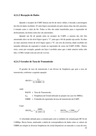 25
4.2.1.2 Recepção de Dados
Quando o receptor da UART detecta um bit de início válido, é iniciada a amostragem
dos bits de dados recebidos. O valor lógico encontrado em pelo menos duas das três amostras,
é tomado como o valor do bit. Todos os bits são então transferidos para o registrador de
deslocamento, da forma como eles são amostrados.
Quando um bit de parada entra no receptor da UART, a maioria dos três bits
amostrados deve ser de nível lógico igual a “1”, para que o bit de parada seja aceito. Se duas
ou mais amostras forem de nível lógico igual a “0”, um erro de framing (dado recebido em
tamanho diferente do esperado) é setado no registrador de status da UART (USR). Outros
erros, como por exemplo, quando um byte é recebido antes que o dado anterior tenha sido
lido, o USR é setado com um erro de overrun.
4.2.1.3 Gerador de Taxa de Transmissão
O gerador de taxa de transmissão é um divisor de freqüência que gera a taxa de
transmissão, conforme a seguinte equação:
( )116 +⋅
=
UBRR
f
BAUD CK
onde:
BAUD = Taxa de Transmissão;
fCK = Freqüência do Cristal utilizado no projeto (no caso foi 4MHz);
UBRR = Conteúdo do registrador da taxa de transmissão da UART.
Logo:
( )110316
4
)(
+⋅
=
MHz
BAUD bps ∴ )()( 2400 bpsbpsBAUD ≈
A velocidade adotada para a comunicação com os módulos de comunicação RF foi de
2.400bps. Dessa forma, analisando a tabela de correspondência de dados entre os valores de
UBRR em relação às diversas freqüências de cristal disponíveis no mercado e a taxa de erro,
 