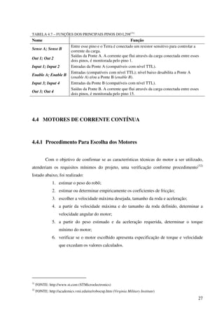 27
TABELA 4.7 – FUNÇÕES DOS PRINCIPAIS PINOS DO L298(31)
Nome Função
Sense A; Sense B
Entre esse pino e o Terra é conectado um resistor sensitivo para controlar a
corrente da carga.
Out 1; Out 2
Saídas da Ponte A. A corrente que flui através da carga conectada entre esses
dois pinos, é monitorada pelo pino 1.
Input 1; Input 2 Entradas da Ponte A (compatíveis com nível TTL).
Enable A; Enable B
Entradas (compatíveis com nível TTL); nível baixo desabilita a Ponte A
(enable A) e/ou a Ponte B (enable B).
Input 3; Input 4 Entradas da Ponte B (compatíveis com nível TTL).
Out 3; Out 4
Saídas da Ponte B. A corrente que flui através da carga conectada entre esses
dois pinos, é monitorada pelo pino 15.
4.4 MOTORES DE CORRENTE CONTÍNUA
4.4.1 Procedimento Para Escolha dos Motores
Com o objetivo de confirmar se as características técnicas do motor a ser utilizado,
atenderiam os requisitos mínimos do projeto, uma verificação conforme procedimento(32)
listado abaixo, foi realizado:
1. estimar o peso do robô;
2. estimar ou determinar empiricamente os coeficientes de fricção;
3. escolher a velocidade máxima desejada, tamanho da roda e aceleração;
4. a partir da velocidade máxima e do tamanho da roda definido, determinar a
velocidade angular do motor;
5. a partir do peso estimado e da aceleração requerida, determinar o torque
mínimo do motor;
6. verificar se o motor escolhido apresenta especificação de torque e velocidade
que excedam os valores calculados.
31
FONTE: http://www.st.com (STMicroelectronics)
32
FONTE: http://academics.vmi.edu/ee/robocup.htm (Virginia Military Institute)
 