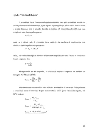 28
4.4.1.1 Velocidade Linear
A velocidade linear é determinada pelo tamanho da roda, pela velocidade angular do
motor para um determinado torque, e por alguma engrenagem que possa existir entre o motor
e a roda. Iniciando com o tamanho da roda, a distância (d) percorrida pelo robô para cada
rotação da roda, é dada pela equação:
rd ..2 π=
onde r é o raio da roda. A velocidade linear média (v) da translação é simplesmente essa
distância dividida pelo tempo percorrido:
frfdv ...2. π==
onde f é a velocidade angular. Fazendo a velocidade angular como uma função da velocidade
linear, a equação fica:
r
v
f
..2 π
= .
Multiplicando por 60 segundos, a velocidade angular é expressa em unidade de
Rotações Por Minuto (RPM):
r
v
r
v
f RPM
.
.30
..2
.60
)(
ππ
==
Sabendo-se que o diâmetro da roda utilizada no robô é de 6,5cm e que é desejado que
a velocidade linear do robô seja de pelo menos 0,5m/s, temos que a velocidade angular f em
RPM será de:
)(
)/()(
)(
.
.30
m
sms
RPM
r
v
f
π
=
)(
)/()(
)(
0325,01416,3
5,0.30
m
sms
RPMf
×
=
)()( 14791,146 RPMRPMf ≈=
 