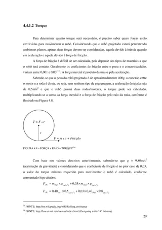 29
4.4.1.2 Torque
Para determinar quanto torque será necessário, é preciso saber quais forças estão
envolvidas para movimentar o robô. Considerando que o robô projetado estará percorrendo
ambientes planos, apenas duas forças devem ser consideradas, aquela devido à inércia quando
em aceleração e aquela devido à força de fricção.
A força de fricção é difícil de ser calculada, pois depende dos tipos de materiais a que
o robô terá contato. Geralmente os coeficientes de fricção entre o pneu e o concreto/asfalto,
variam entre 0,001 e 0,03(33)
. A força inercial é produto da massa pela aceleração.
Sabendo-se que o peso do robô projetado é de aproximadamente 400g, a conexão entre
o motor e a roda é direta, ou seja, sem nenhum tipo de engrenagem, a aceleração desejada seja
de 0,5m/s2
e que o robô possui duas rodas/motores, o torque pode ser calculado,
multiplicando-se a soma da força inercial e a força de fricção pelo raio da roda, conforme é
ilustrado na Figura 4.8.
FIGURA 4.8 – FORÇA x RAIO = TORQUE(34)
Com base nos valores descritos anteriormente, sabendo-se que g = 9,80m/s2
(aceleração da gravidade) e considerando que o coeficiente de fricção é no pior caso de 0,03,
o valor do torque mínimo requerido para movimentar o robô é calculado, conforme
apresentado logo abaixo:
)/()()/()()( 22 03,0 smkgsmkgN gmamF ××+×=
)/()()/()()( 22 8,940,003,05,040,0 smkgsmkgNF ××+×=
33
FONTE: http://en.wikipedia.org/wiki/Rolling_resistance
34
FONTE: http://lancet.mit.edu/motors/index.html (Designing with D.C. Motors)
r
F = m x a + Fricção
T = F x r
 