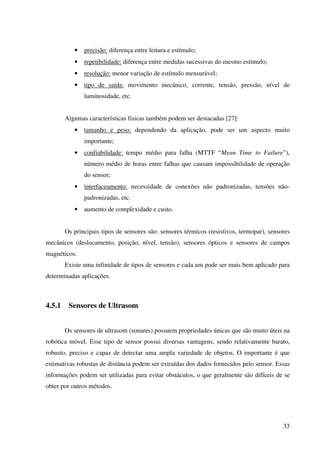 33
• precisão: diferença entre leitura e estímulo;
• repetibilidade: diferença entre medidas sucessivas do mesmo estímulo;
• resolução: menor variação de estímulo mensurável;
• tipo de saída: movimento mecânico, corrente, tensão, pressão, nível de
luminosidade, etc.
Algumas características físicas também podem ser destacadas [27]:
• tamanho e peso: dependendo da aplicação, pode ser um aspecto muito
importante;
• confiabilidade: tempo médio para falha (MTTF “Mean Time to Failure”),
número médio de horas entre falhas que causam impossibilidade de operação
do sensor;
• interfaceamento: necessidade de conexões não padronizadas, tensões não-
padronizadas, etc.
• aumento de complexidade e custo.
Os principais tipos de sensores são: sensores térmicos (resistivos, termopar), sensores
mecânicos (deslocamento, posição, nível, tensão), sensores ópticos e sensores de campos
magnéticos.
Existe uma infinidade de tipos de sensores e cada um pode ser mais bem aplicado para
determinadas aplicações.
4.5.1 Sensores de Ultrasom
Os sensores de ultrasom (sonares) possuem propriedades únicas que são muito úteis na
robótica móvel. Esse tipo de sensor possui diversas vantagens, sendo relativamente barato,
robusto, preciso e capaz de detectar uma ampla variedade de objetos. O importante é que
estimativas robustas de distância podem ser extraídas dos dados fornecidos pelo sensor. Essas
informações podem ser utilizadas para evitar obstáculos, o que geralmente são difíceis de se
obter por outros métodos.
 