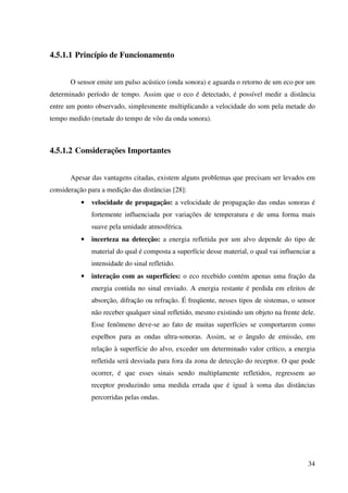 34
4.5.1.1 Princípio de Funcionamento
O sensor emite um pulso acústico (onda sonora) e aguarda o retorno de um eco por um
determinado período de tempo. Assim que o eco é detectado, é possível medir a distância
entre um ponto observado, simplesmente multiplicando a velocidade do som pela metade do
tempo medido (metade do tempo de vôo da onda sonora).
4.5.1.2 Considerações Importantes
Apesar das vantagens citadas, existem alguns problemas que precisam ser levados em
consideração para a medição das distâncias [28]:
• velocidade de propagação: a velocidade de propagação das ondas sonoras é
fortemente influenciada por variações de temperatura e de uma forma mais
suave pela umidade atmosférica.
• incerteza na detecção: a energia refletida por um alvo depende do tipo de
material do qual é composta a superfície desse material, o qual vai influenciar a
intensidade do sinal refletido.
• interação com as superfícies: o eco recebido contém apenas uma fração da
energia contida no sinal enviado. A energia restante é perdida em efeitos de
absorção, difração ou refração. É freqüente, nesses tipos de sistemas, o sensor
não receber qualquer sinal refletido, mesmo existindo um objeto na frente dele.
Esse fenômeno deve-se ao fato de muitas superfícies se comportarem como
espelhos para as ondas ultra-sonoras. Assim, se o ângulo de emissão, em
relação à superfície do alvo, exceder um determinado valor crítico, a energia
refletida será desviada para fora da zona de detecção do receptor. O que pode
ocorrer, é que esses sinais sendo multiplamente refletidos, regressem ao
receptor produzindo uma medida errada que é igual à soma das distâncias
percorridas pelas ondas.
 