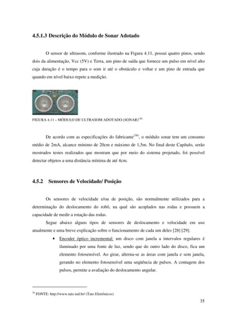35
4.5.1.3 Descrição do Módulo de Sonar Adotado
O sensor de ultrasom, conforme ilustrado na Figura 4.11, possui quatro pinos, sendo
dois da alimentação, Vcc (5V) e Terra, um pino de saída que fornece um pulso em nível alto
cuja duração é o tempo para o som ir até o obstáculo e voltar e um pino de entrada que
quando em nível baixo repete a medição.
FIGURA 4.11 – MÓDULO DE ULTRASOM ADOTADO (SONAR)(36)
De acordo com as especificações do fabricante(36)
, o módulo sonar tem um consumo
médio de 2mA, alcance mínimo de 20cm e máximo de 1,5m. No final deste Capítulo, serão
mostrados testes realizados que mostram que por meio do sistema projetado, foi possível
detectar objetos a uma distância mínima de até 4cm.
4.5.2 Sensores de Velocidade/ Posição
Os sensores de velocidade e/ou de posição, são normalmente utilizados para a
determinação do deslocamento do robô, na qual são acoplados nas rodas e possuem a
capacidade de medir a rotação das rodas.
Segue abaixo alguns tipos de sensores de deslocamento e velocidade em uso
atualmente e uma breve explicação sobre o funcionamento de cada um deles [28] [29].
• Encoder óptico incremental: um disco com janela a intervalos regulares é
iluminado por uma fonte de luz, sendo que do outro lado do disco, fica um
elemento fotosensível. Ao girar, alterna-se as áreas com janela e sem janela,
gerando no elemento fotosensível uma seqüência de pulsos. A contagem dos
pulsos, permite a avaliação do deslocamento angular.
36
FONTE: http://www.tato.ind.br/ (Tato Eletrônicos)
 