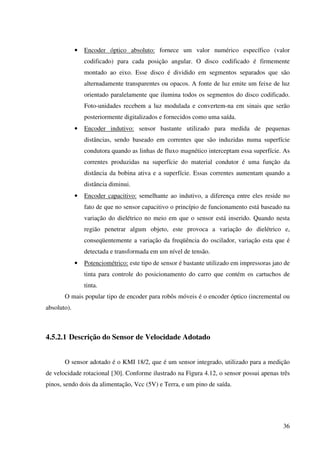 36
• Encoder óptico absoluto: fornece um valor numérico específico (valor
codificado) para cada posição angular. O disco codificado é firmemente
montado ao eixo. Esse disco é dividido em segmentos separados que são
alternadamente transparentes ou opacos. A fonte de luz emite um feixe de luz
orientado paralelamente que ilumina todos os segmentos do disco codificado.
Foto-unidades recebem a luz modulada e convertem-na em sinais que serão
posteriormente digitalizados e fornecidos como uma saída.
• Encoder indutivo: sensor bastante utilizado para medida de pequenas
distâncias, sendo baseado em correntes que são induzidas numa superfície
condutora quando as linhas de fluxo magnético interceptam essa superfície. As
correntes produzidas na superfície do material condutor é uma função da
distância da bobina ativa e a superfície. Essas correntes aumentam quando a
distância diminui.
• Encoder capacitivo: semelhante ao indutivo, a diferença entre eles reside no
fato de que no sensor capacitivo o princípio de funcionamento está baseado na
variação do dielétrico no meio em que o sensor está inserido. Quando nesta
região penetrar algum objeto, este provoca a variação do dielétrico e,
conseqüentemente a variação da freqüência do oscilador, variação esta que é
detectada e transformada em um nível de tensão.
• Potenciométrico: este tipo de sensor é bastante utilizado em impressoras jato de
tinta para controle do posicionamento do carro que contém os cartuchos de
tinta.
O mais popular tipo de encoder para robôs móveis é o encoder óptico (incremental ou
absoluto).
4.5.2.1 Descrição do Sensor de Velocidade Adotado
O sensor adotado é o KMI 18/2, que é um sensor integrado, utilizado para a medição
de velocidade rotacional [30]. Conforme ilustrado na Figura 4.12, o sensor possui apenas três
pinos, sendo dois da alimentação, Vcc (5V) e Terra, e um pino de saída.
 