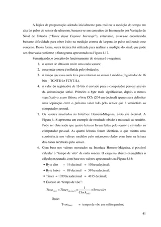 41
A lógica de programação adotada inicialmente para realizar a medição do tempo em
alta do pulso do sensor de ultrasom, baseava-se em conceitos de Interrupção por Variação de
Sinal de Entrada (“Timer Input Capture Interrupt”), entretanto, estava-se encontrando
bastante dificuldade para obter êxito na medição correta da largura do pulso utilizando esse
conceito. Dessa forma, outra técnica foi utilizada para realizar a medição do sinal, que pode
ser observada conforme o fluxograma apresentado na Figura 4.17.
Sumarizando, o conceito do funcionamento do sistema é o seguinte:
1. o sensor de ultrasom emite uma onda sonora;
2. essa onda sonora é refletida pelo obstáculo;
3. o tempo que essa onda leva para retornar ao sensor é medida (registrador de 16
bits – TCNT1H e TCNT1L).
4. o valor do registrador de 16 bits é enviado para o computador pessoal através
da comunicação serial. Primeiro o byte mais significativo, depois o menos
significativo, e por último, o byte CCh (204 em decimal) apenas para delimitar
uma separação entre o próximo valor lido pelo sensor que é submetido ao
computador pessoal.
5. Os valores mostrados na Interface Homem-Máquina, estão em decimal. A
Figura 4.18 apresenta um exemplo de resultado obtido e mostrado ao usuário.
Pode ser observado que quatro leituras foram feitas pelo sensor e enviadas ao
computador pessoal. As quatro leituras foram idênticas, o que mostra uma
consistência nos valores medidos pelo microcontrolador com base na leitura
dos dados recebidos pelo sensor.
6. Com base nos valores mostrados na Interface Homem-Máquina, é possível
calcular o “tempo de vôo” da onda sonora. O esquema abaixo exemplifica o
cálculo executado, com base nos valores apresentados na Figura 4.18:
• Byte alto – 16 decimal = 10 hexadecimal;
• Byte baixo – 89 decimal = 59 hexadecimal;
• Timer = 1059 hexadecimal = 4185 decimal;
• Cálculo do “tempo de vôo”:
( )
( )
rescaler
Clock
TimerTvoo
Hz
decimalms P
1
)( ××=
Onde:
Tvoo(ms) = tempo de vôo em milisegundos;
 