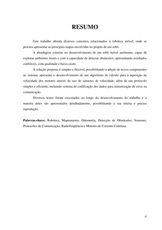 ii
RESUMO
Este trabalho aborda diversos conceitos relacionados à robótica móvel, onde se
procura apresentar as principais etapas envolvidas no projeto de um robô.
A abordagem consiste no desenvolvimento de um robô móvel autônomo, capaz de
explorar ambientes hostis e com a capacidade de detectar obstáculos, apresentando resultados
confiáveis, com qualidade e baixo custo.
A solução proposta é simples e flexível, possibilitando a adição de novos componentes
ao sistema, apresenta o desenvolvimento de um algorítimo de cálculo para a aquisição da
velocidade dos motores através do uso de sensores de velocidade, além de um protocolo
simples e eficiente, incluindo sistema de codificação dos dados para minimização de erros na
comunicação.
Diversos testes foram executados ao longo do desenvolvimento do trabalho e a
maioria deles são apresentados detalhadamente, possibilitando a sua inteira e precisa
reprodução.
Palavras-chave: Robótica, Mapeamento, Odometria, Detecção de Obstáculos, Sensores,
Protocolos de Comunicação, Radiofreqüência e Motores de Corrente Contínua.
 