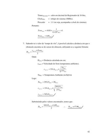 42
Timer(decimal) = valor em decimal do Registrador de 16 bits;
Clock(Hz) = relógio do sistema (4MHz);
Prescaler = 1:1 (ou seja, acompanha o clock do sistema);
Portanto:
( )
1
104
1
4185 6)( ×
×
×=
Hz
msTvoo
( )msmsTvoo 05,1)( =
7. Sabendo-se o valor do “tempo de vôo”, é possível calcular a distância em que o
obstáculo encontra-se do sensor de ultrasom, utilizando-se a seguinte fórmula:
( ) ( )
2
/
)(
ssm
m
Tvooc
D
×
=
Onde:
D(cm) = Distância calculada em cm;
c(m/s) = Velocidade do Som (temperatura ambiente);
( )
( )
( )K
K
smsm
Ta
c
273
4,331 /)/( ×=
Ta(K) = Temperatura Ambiente em Kelvin
Logo:
( ) ( )CKKTa °== 2015,293)(
( )
( )
( )K
K
smsmc
273
15,293
4,331 /)/( ×=
( )smsmc /)/( 41,343=
Substituindo pelos valores encontrados, temos que:
( ) ( )
2
05,115,343 /
)(
mssm
mD
×
= ∴ ( )cmcmD 96,17)( ≅
 