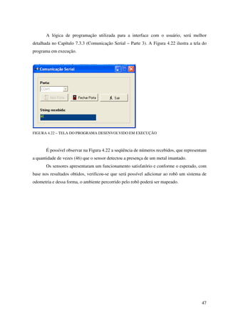 47
A lógica de programação utilizada para a interface com o usuário, será melhor
detalhada no Capítulo 7.3.3 (Comunicação Serial – Parte 3). A Figura 4.22 ilustra a tela do
programa em execução.
FIGURA 4.22 – TELA DO PROGRAMA DESENVOLVIDO EM EXECUÇÃO
É possível observar na Figura 4.22 a seqüência de números recebidos, que representam
a quantidade de vezes (46) que o sensor detectou a presença de um metal imantado.
Os sensores apresentaram um funcionamento satisfatório e conforme o esperado, com
base nos resultados obtidos, verificou-se que será possível adicionar ao robô um sistema de
odometria e dessa forma, o ambiente percorrido pelo robô poderá ser mapeado.
 