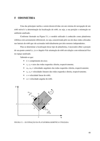 48
5 ODOMETRIA
Uma das principais tarefas a serem desenvolvidas em um sistema de navegação de um
robô móvel é a determinação da localização do robô, ou seja, a sua posição e orientação no
ambiente analisado.
Conforme ilustrado na Figura 5.1, o modelo utilizado é conhecido como plataforma
robótica com acionamento diferencial, ou seja, caracterizada pelo uso de duas rodas colocadas
nas laterais do robô que são acionadas individualmente por dois motores independentes.
Para se determinar a localização desse tipo de plataforma, é necessário obter a posição
do seu ponto central (x, y) e o ângulo θ de orientação do robô em relação a um referencial fixo
no espaço analisado.
Sabendo-se que:
• L = comprimento do eixo;
• re, rd = raios das rodas esquerda e direita, respectivamente;
• ωe, ωd = velocidades angulares das rodas esquerda e direita, respectivamente;
• υe, υd = velocidades lineares das rodas esquerda e direita, respectivamente;
• υ = velocidade linear do robô;
• ω = velocidade angular do robô.
FIGURA 5.1 – ILUSTRAÇÃO DA PLATAFORMA ROBÓTICA UTILIZADA
y
xx
y
L
θ
2.re
2.rd
υe
υd
υ
ω
ωd
ωe
 