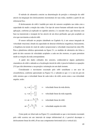 49
O método de odometria consiste na determinação da posição e orientação do robô
através da integração dos deslocamentos incrementais de suas rodas, medidos a partir de um
referencial fixo.
O deslocamento do robô é medido por meio de sensores acoplados nas rodas com a
capacidade de medir a rotação das rodas. Um tipo de sensor bastante utilizado nesse tipo de
aplicação, conforme já explicado no capítulo anterior, é o encoder ótico, que funciona com
base na transmissão e recepção de luz através de um disco perfurado, que gira acoplado ao
eixo que movimenta a roda do robô.
O sensor utilizado no projeto (detalhado no Capítulo 4), é um sensor integrado de
velocidade rotacional, dotado da capacidade de detectar referências magnéticas, basicamente,
a freqüência da tensão do sinal de saída é proporcional a velocidade rotacional da roda [30].
Para a plataforma robótica apresentada na figura 5.1, as medidas de odometria são feitas a
partir de dois sensores de velocidade acoplados a cada um dos motores, os quais permitem
medir as rotações da roda correspondente.
A partir dos dados coletados dos sensores, conhecendo-se alguns parâmetros
cinemáticos do robô e sabendo-se a localização inicial do robô, é possível deduzir as equações
[31] que irão determinar a sua posição e orientação em um dado instante.
Considerando o movimento executado pelo robô semelhante a um arco de
circunferência, conforme apresentado na Figura 5.2, e sabendo-se que r é o raio de giro do
robô, teremos que a velocidade linear de cada roda e do robô, assim como a sua velocidade
angular, serão:






+⋅=
2
L
rd ωυ → velocidade linear da roda direita.






−⋅=
2
L
re ωυ → velocidade linear da roda esquerda.
2
ed
r
υυ
ωυ
+
=⋅= → velocidade linear do robô.
Lr
ed υυυ
ω
−
== → velocidade angular do robô.
Como pode ser observado na Figura 5.2, considerando-se que o movimento executado
pelo robô ocorreu em um intervalo de tempo infinitesimal dt, é possível decompor o
deslocamento linear do robô, dl nas suas componentes horizontal (dx) e vertical (dy).
 