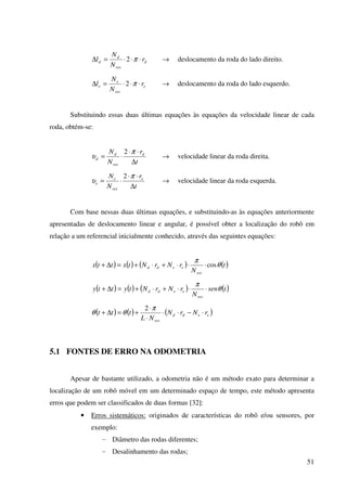 51
d
res
d
d r
N
N
l ⋅⋅⋅=∆ π2 → deslocamento da roda do lado direito.
e
res
e
e r
N
N
l ⋅⋅⋅=∆ π2 → deslocamento da roda do lado esquerdo.
Substituindo essas duas últimas equações às equações da velocidade linear de cada
roda, obtém-se:
t
r
N
N d
res
d
d
∆
⋅⋅
⋅=
π
υ
2
→ velocidade linear da roda direita.
t
r
N
N e
res
e
e
∆
⋅⋅
⋅=
π
υ
2
→ velocidade linear da roda esquerda.
Com base nessas duas últimas equações, e substituindo-as às equações anteriormente
apresentadas de deslocamento linear e angular, é possível obter a localização do robô em
relação a um referencial inicialmente conhecido, através das seguintes equações:
( ) ( ) ( ) ( )t
N
rNrNtxttx
res
eedd θ
π
cos⋅⋅⋅+⋅+=∆+
( ) ( ) ( ) ( )tsen
N
rNrNtytty
res
eedd θ
π
⋅⋅⋅+⋅+=∆+
( ) ( ) ( )eedd
res
rNrN
NL
ttt ⋅−⋅⋅
⋅
⋅
+=∆+
π
θθ
2
5.1 FONTES DE ERRO NA ODOMETRIA
Apesar de bastante utilizado, a odometria não é um método exato para determinar a
localização de um robô móvel em um determinado espaço de tempo, este método apresenta
erros que podem ser classificados de duas formas [32]:
• Erros sistemáticos: originados de características do robô e/ou sensores, por
exemplo:
- Diâmetro das rodas diferentes;
- Desalinhamento das rodas;
 