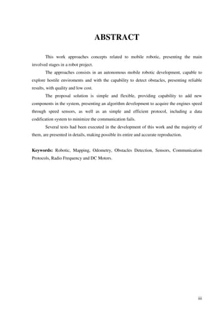 iii
ABSTRACT
This work approaches concepts related to mobile robotic, presenting the main
involved stages in a robot project.
The approaches consists in an autonomous mobile robotic development, capable to
explore hostile enviroments and with the capability to detect obstacles, presenting reliable
results, with quality and low cost.
The proposal solution is simple and flexible, providing capability to add new
components in the system, presenting an algorithm development to acquire the engines speed
through speed sensors, as well as an simple and efficient protocol, including a data
codification system to minimize the communication fails.
Several tests had been executed in the development of this work and the majority of
them, are presented in details, making possible its entire and accurate reproduction.
Keywords: Robotic, Mapping, Odometry, Obstacles Detection, Sensors, Communication
Protocols, Radio Frequency and DC Motors.
 