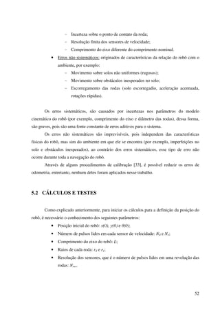 52
- Incerteza sobre o ponto de contato da roda;
- Resolução finita dos sensores de velocidade;
- Comprimento do eixo diferente do comprimento nominal.
• Erros não sistemáticos: originados de características da relação do robô com o
ambiente, por exemplo:
- Movimento sobre solos não uniformes (rugosos);
- Movimento sobre obstáculos inesperados no solo;
- Escorregamento das rodas (solo escorregadio, aceleração acentuada,
rotações rápidas).
Os erros sistemáticos, são causados por incertezas nos parâmetros do modelo
cinemático do robô (por exemplo, comprimento do eixo e diâmetro das rodas), dessa forma,
são graves, pois são uma fonte constante de erros aditivos para o sistema.
Os erros não sistemáticos são imprevisíveis, pois independem das características
físicas do robô, mas sim do ambiente em que ele se encontra (por exemplo, imperfeições no
solo e obstáculos inesperados), ao contrário dos erros sistemáticos, esse tipo de erro não
ocorre durante toda a navegação do robô.
Através de alguns procedimentos de calibração [33], é possível reduzir os erros de
odometria, entretanto, nenhum deles foram aplicados nesse trabalho.
5.2 CÁLCULOS E TESTES
Como explicado anteriormente, para iniciar os cálculos para a definição da posição do
robô, é necessário o conhecimento dos seguintes parâmetros:
• Posição inicial do robô: x(0), y(0) e θ(0);
• Número de pulsos lidos em cada sensor de velocidade: Nd e Ne;
• Comprimento do eixo do robô: L;
• Raios de cada roda: rd e re;
• Resolução dos sensores, que é o número de pulsos lidos em uma revolução das
rodas: Nres.
 