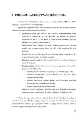 55
6 PROGRAMAÇÃO E SOFTWARE DE CONTROLE
O software de controle do robô, utilizado através da Interface Homem-Máquina (IHM)
do projeto, foi desenvolvido em Delphi® [34].
Logo abaixo é apresentada uma breve descrição de cada um dos principais módulos
criados durante o desenvolvimento deste software.
• Comunicação serial: para acessar a porta serial do microcomputador, foram
utilizadas as funções da API do Windows. Na listagem do programa
apresentada no Anexo 10.1.12, podem ser observados os comandos e conceitos
adotados para executar essa comunicação.
• Parâmetros de ajustes do robô: são ajustes necessários que podem variar de
acordo com as características físicas do robô e das condições do meio
ambiente.
• Controle dos motores: ferramenta de controle independente para cada um dos
motores. Conceito básico do controle utilizado.
• Leitura do sonar: descrição dos dados recebidos do robô com base na leitura do
sensor de ultrasom.
• Interface gráfica: cálculos utilizados para representação gráfica do caminho
percorrido pelo robô, sendo:
o caminho aleatório: caminho desejado que seja percorrido pelo robô;
o caminhos pré-definidos: testes realizados com base em alguns
caminhos pré-definidos;
o caminho aproximado: caminho possível de ser percorrido pelo robô,
limitado às características físicas do robô;
o entrada manual: teste da interface gráfica.
• Cálculo dos dados recebidos e enviados: descrição detalhada dos cálculos
executados para o compilamento dos dados enviados e recebidos do robô.
A Figura 6.1 apresenta a tela do software desenvolvido utilizado para realizar o
controle remoto do robô. Nesta figura, além dos principais módulos descritos acima, é
possível observar também, que o programa informa o tempo decorrido entre o comando
enviado e a equivalente resposta do robô (rodapé).
 