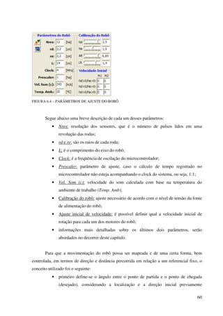 60
FIGURA 6.4 – PARÂMETROS DE AJUSTE DO ROBÔ
Segue abaixo uma breve descrição de cada um desses parâmetros:
• Nres: resolução dos sensores, que é o número de pulsos lidos em uma
revolução das rodas;
• rd e re: são os raios de cada roda;
• L: é o comprimento do eixo do robô;
• Clock: é a freqüência de oscilação do microcontrolador;
• Prescaler: parâmetro de ajuste, caso o cálculo de tempo registrado no
microcontrolador não esteja acompanhando o clock do sistema, ou seja, 1:1;
• Vel. Som (c): velocidade do som calculada com base na temperatura do
ambiente de trabalho (Temp. Amb);
• Calibração do robô: ajuste necessário de acordo com o nível de tensão da fonte
de alimentação do robô;
• Ajuste inicial de velocidade: é possível definir qual a velocidade inicial de
rotação para cada um dos motores do robô;
• informações mais detalhadas sobre os últimos dois parâmetros, serão
abordados no decorrer deste capítulo.
Para que a movimentação do robô possa ser mapeada e de uma certa forma, bem
controlada, em termos de direção e distância percorrida em relação a um referencial fixo, o
conceito utilizado foi o seguinte:
• primeiro define-se o ângulo entre o ponto de partida e o ponto de chegada
(desejado), considerando a localização e a direção inicial previamente
 