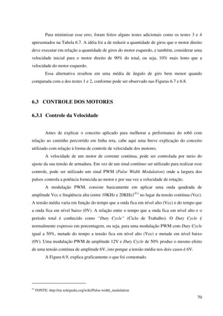 70
Para minimizar esse erro, foram feitos alguns testes adicionais como os testes 3 e 4
apresentados na Tabela 6.7. A idéia foi a de reduzir a quantidade de giros que o motor direito
deve executar em relação a quantidade de giros do motor esquerdo, e também, considerar uma
velocidade inicial para o motor direito de 90% do total, ou seja, 10% mais lento que a
velocidade do motor esquerdo.
Essa alternativa resultou em uma média de ângulo de giro bem menor quando
comparada com a dos testes 1 e 2, conforme pode ser observado nas Figuras 6.7 e 6.8.
6.3 CONTROLE DOS MOTORES
6.3.1 Controle da Velocidade
Antes de explicar o conceito aplicado para melhorar a performance do robô com
relação ao caminho percorrido em linha reta, cabe aqui uma breve explicação do conceito
utilizado com relação à forma de controle de velocidade dos motores.
A velocidade de um motor de corrente contínua, pode ser controlada por meio do
ajuste da sua tensão de armadura. Em vez de um sinal contínuo ser utilizado para realizar esse
controle, pode ser utilizado um sinal PWM (Pulse Width Modulation) onde a largura dos
pulsos controla a potência fornecida ao motor e por sua vez a velocidade de rotação.
A modulação PWM, consiste basicamente em aplicar uma onda quadrada de
amplitude Vcc e freqüência alta (entre 10KHz e 20KHz)(41)
no lugar da tensão contínua (Vcc).
A tensão média varia em função do tempo que a onda fica em nível alto (Vcc) e do tempo que
a onda fica em nível baixo (0V). A relação entre o tempo que a onda fica em nível alto e o
período total é conhecido como “Duty Cycle” (Ciclo de Trabalho). O Duty Cycle é
normalmente expresso em porcentagem, ou seja, para uma modulação PWM com Duty Cycle
igual a 50%, metade do tempo a tensão fica em nível alto (Vcc) e metade em nível baixo
(0V). Uma modulação PWM de amplitude 12V e Duty Cycle de 50% produz o mesmo efeito
de uma tensão contínua de amplitude 6V, isto porque a tensão média nos dois casos é 6V.
A Figura 6.9, explica graficamente o que foi comentado.
41
FONTE: http://en.wikipedia.org/wiki/Pulse-width_modulation
 