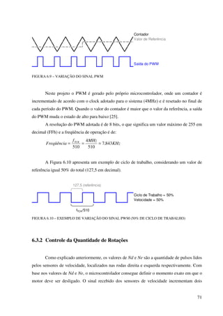 71
Contador
Valor de Referência
Saída do PWM
FIGURA 6.9 – VARIAÇÃO DO SINAL PWM
Neste projeto o PWM é gerado pelo próprio microcontrolador, onde um contador é
incrementado de acordo com o clock adotado para o sistema (4MHz) e é resetado no final de
cada período do PWM. Quando o valor do contador é maior que o valor da referência, a saída
do PWM muda o estado de alto para baixo [25].
A resolução do PWM adotada é de 8 bits, o que significa um valor máximo de 255 em
decimal (FFh) e a freqüência de operação é de:
KHz
MHzf
Freqüência TCK
843,7
510
4
510
===
A Figura 6.10 apresenta um exemplo de ciclo de trabalho, considerando um valor de
referência igual 50% do total (127,5 em decimal).
Ciclo de Trabalho = 50%
Velocidade = 50%
127,5 (referência)
fTCK/510
FIGURA 6.10 – EXEMPLO DE VARIAÇÃO DO SINAL PWM (50% DE CICLO DE TRABALHO)
6.3.2 Controle da Quantidade de Rotações
Como explicado anteriormente, os valores de Nd e Ne são a quantidade de pulsos lidos
pelos sensores de velocidade, localizados nas rodas direita e esquerda respectivamente. Com
base nos valores de Nd e Ne, o microcontrolador consegue definir o momento exato em que o
motor deve ser desligado. O sinal recebido dos sensores de velocidade incrementam dois
 