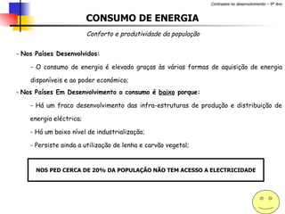 CONSUMO DE ENERGIA Conforto e produtividade da população Nos Países Desenvolvidos: O consumo de energia é elevado graças às várias formas de aquisição de energia disponíveis e ao poder económico;  Nos Países Em Desenvolvimento o consumo é  baixo  porque: Há um fraco desenvolvimento das infra-estruturas de produção e distribuição de energia eléctrica; Há um baixo nível de industrialização; Persiste ainda a utilização de lenha e carvão vegetal; NOS PED CERCA DE 20% DA POPULAÇÃO NÃO TEM ACESSO A ELECTRICIDADE 