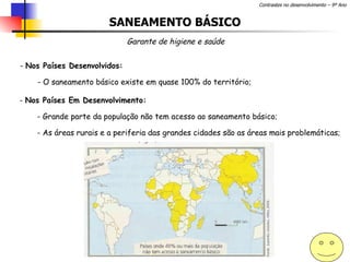 SANEAMENTO BÁSICO Garante de higiene e saúde Nos Países Desenvolvidos: O saneamento básico existe em quase 100% do território;  Nos Países Em Desenvolvimento: Grande parte da população não tem acesso ao saneamento básico; As áreas rurais e a periferia das grandes cidades são as áreas mais problemáticas; 