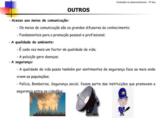 OUTROS Acesso aos meios de comunicação: Os meios de comunicação são os grandes difusores do conhecimento; Fundamentais para a promoção pessoal e profissional;  A qualidade do ambiente: É cada vez mais um factor de qualidade de vida; A poluição gera doenças; A segurança: A qualidade de vida passa também por sentimentos de segurança face ao meio onde vivem as populações; Polícia, Bombeiros, Segurança social, fazem parte das instituições que promovem a segurança entre os cidadãos; 
