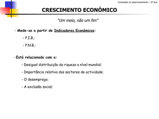 CRESCIMENTO ECONÓMICO “ Um meio, não um fim” Mede-se a partir de  Indicadores Económicos : P.I.B.; P.N.B.; Está relacionado com a: Desigual distribuição da riqueza a nível mundial; - Importância relativa dos sectores de actividade; O desemprego; A exclusão social; 
