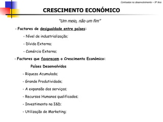 CRESCIMENTO ECONÓMICO “ Um meio, não um fim” Factores de  desigualdade entre países : Nível de industrialização; Dívida Externa; Comércio Externo; Factores que  favorecem  o Crescimento Económico: Países Desenvolvidos - Riqueza Acumulada; Grande Produtividade; A expansão dos serviços; Recursos Humanos qualificados; Investimento na I&D; Utilização de Marketing; 