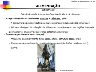 ALIMENTAÇÃO Subnutrição: Estado de carência nutricional por insuficiência de alimentos Atinge sobretudo os continentes  Asiático  e  Africano , pois: - A agricultura é pouco produtiva e é muito dependente das condições climáticas ; - Há uma desigual distribuição de alimentos, especialmente em regiões instáveis politicamente, em guerra ou sofrendo catástrofes naturais;  Provoca (especialmente nas crianças): - Atrasos no desenvolvimento físico (peso, altura, estrutura óssea, etc.); Atrasos no desenvolvimento cognitivo (atrasos mentais, lesões cerebrais, etc.); Morte;  Fig. 1 – Um exemplo de subnutrição 