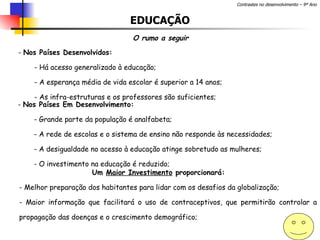 EDUCAÇÃO O rumo a seguir Nos Países Desenvolvidos: Há acesso generalizado à educação; A esperança média de vida escolar é superior a 14 anos; As infra-estruturas e os professores são suficientes; Nos Países Em Desenvolvimento: Grande parte da população é analfabeta; A rede de escolas e o sistema de ensino não responde às necessidades; A desigualdade no acesso à educação atinge sobretudo as mulheres; O investimento na educação é reduzido;  Um  Maior Investimento  proporcionará:  - Melhor preparação dos habitantes para lidar com os desafios da globalização; Maior informação que facilitará o uso de contraceptivos, que permitirão controlar a propagação das doenças e o crescimento demográfico; 