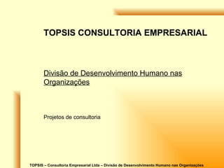 TOPSIS – Consultoria Empresarial Ltda – Divisão de Desenvolvimento Humano nas Organizações TOPSIS CONSULTORIA EMPRESARIAL Divisão de Desenvolvimento Humano nas Organizações Projetos de consultoria 