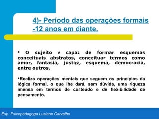 4)- Período das operações formais
               -12 anos em diante.


         O sujeito é capaz de formar esquemas
        conceituais abstratos, conceituar termos como
        amor, fantasia, justiça, esquema, democracia,
        entre outros.

        Realiza operações mentais que seguem os princípios da
        lógica formal, o que lhe dará, sem dúvida, uma riqueza
        imensa em termos de conteúdo e de flexibilidade de
        pensamento.



Esp. Psicopedagoga Lusiane Carvalho
 